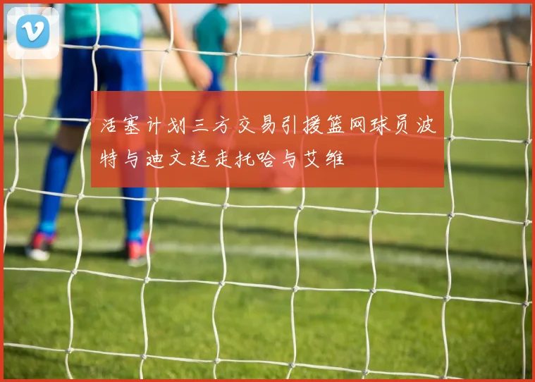活塞计划三方交易引援篮网球员波特与迪文送走托哈与艾维