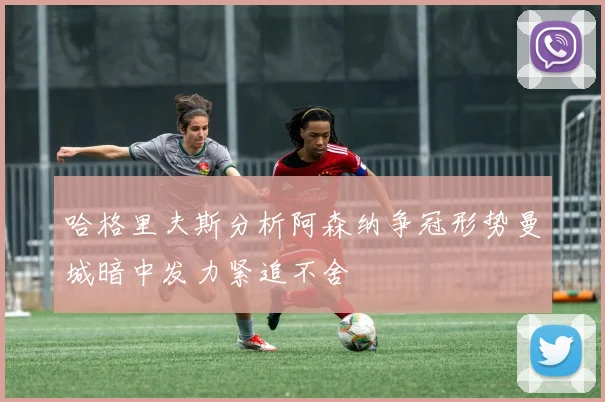 哈格里夫斯分析阿森纳争冠形势曼城暗中发力紧追不舍
