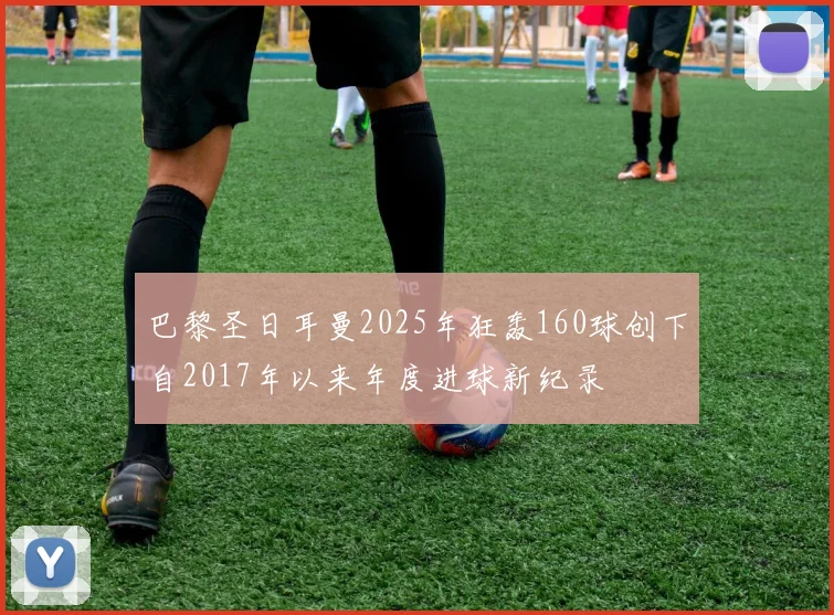 巴黎圣日耳曼2025年狂轰160球创下自2017年以来年度进球新纪录