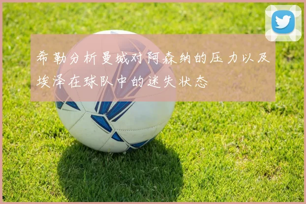 希勒分析曼城对阿森纳的压力以及埃泽在球队中的迷失状态