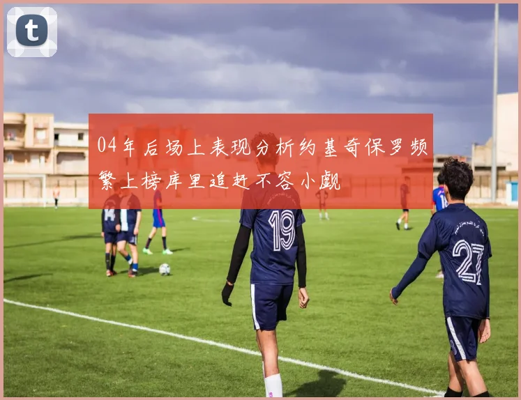 04年后场上表现分析约基奇保罗频繁上榜库里追赶不容小觑