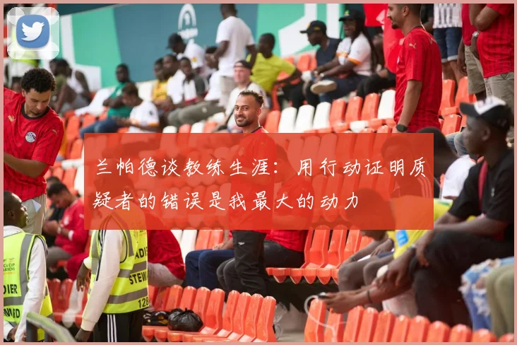 兰帕德谈教练生涯：用行动证明质疑者的错误是我最大的动力