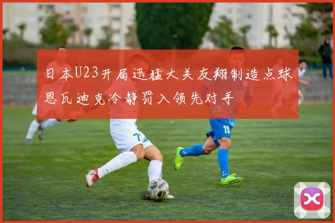 日本U23开局迅猛大关友翔制造点球恩瓦迪克冷静罚入领先对手