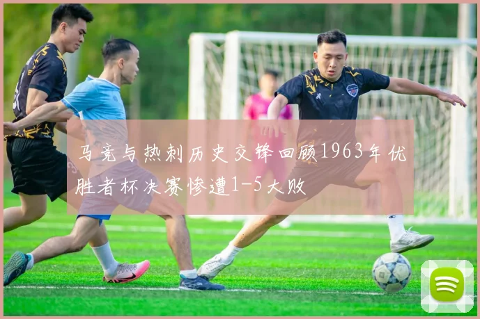 马竞与热刺历史交锋回顾1963年优胜者杯决赛惨遭1-5大败