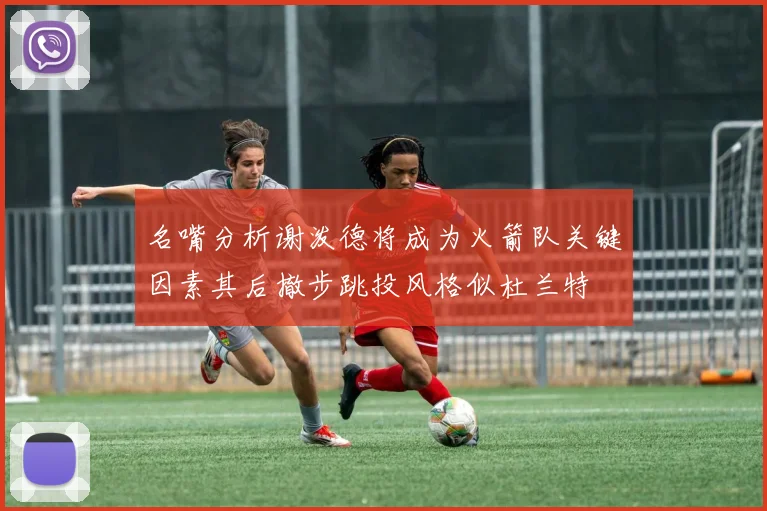 名嘴分析谢泼德将成为火箭队关键因素其后撤步跳投风格似杜兰特