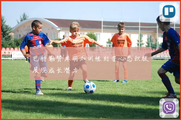 巴特勒赞库明加训练刻苦心态积极展现成长潜力