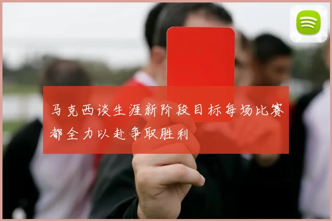 马克西谈生涯新阶段目标每场比赛都全力以赴争取胜利