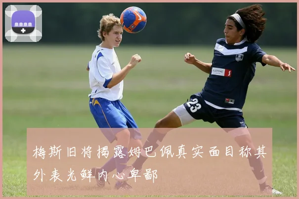 梅斯旧将揭露姆巴佩真实面目称其外表光鲜内心卑鄙