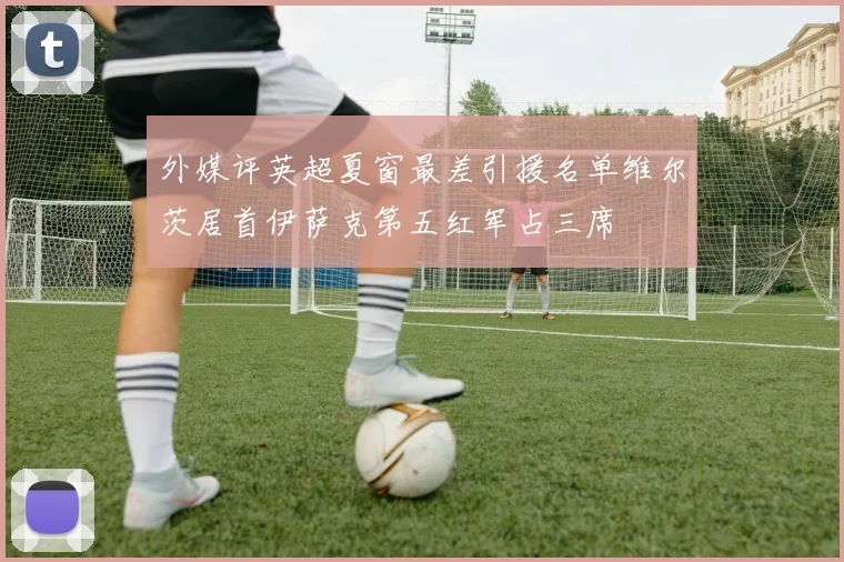 外媒评英超夏窗最差引援名单维尔茨居首伊萨克第五红军占三席