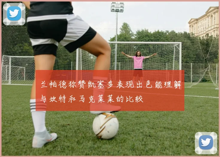 兰帕德称赞凯塞多表现出色能理解与坎特和马克莱莱的比较