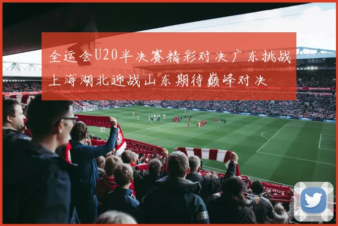 全运会U20半决赛精彩对决广东挑战上海湖北迎战山东期待巅峰对决