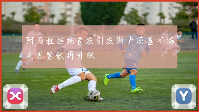 阿马杜拒绝首发引发斯卢茨基不满关系紧张再升级