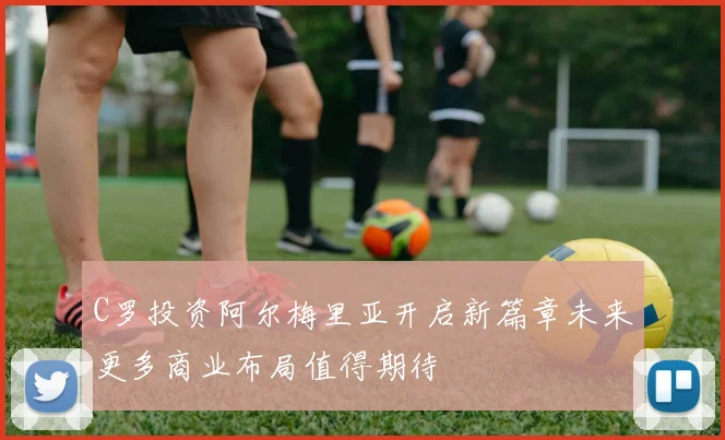 C罗投资阿尔梅里亚开启新篇章未来更多商业布局值得期待