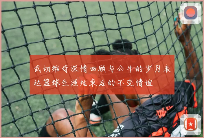 武切维奇深情回顾与公牛的岁月表达篮球生涯结束后的不变情谊